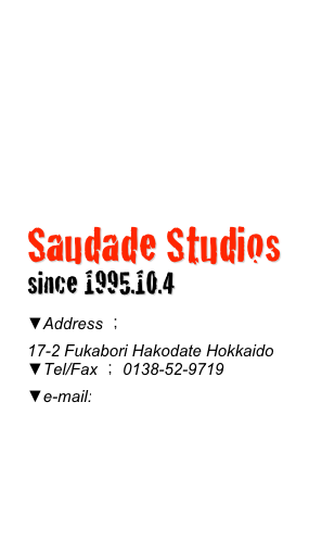



Saudade Studios
since 1995.10.4
▼Address ； 
17-2 Fukabori Hakodate Hokkaido▼Tel/Fax ； 0138-52-9719▼e-mail:mail@saudadestudios.com 

